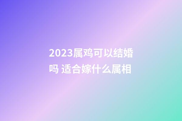 2023属鸡可以结婚吗 适合嫁什么属相